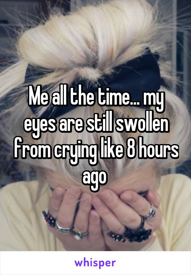 Me all the time... my eyes are still swollen from crying like 8 hours ago 