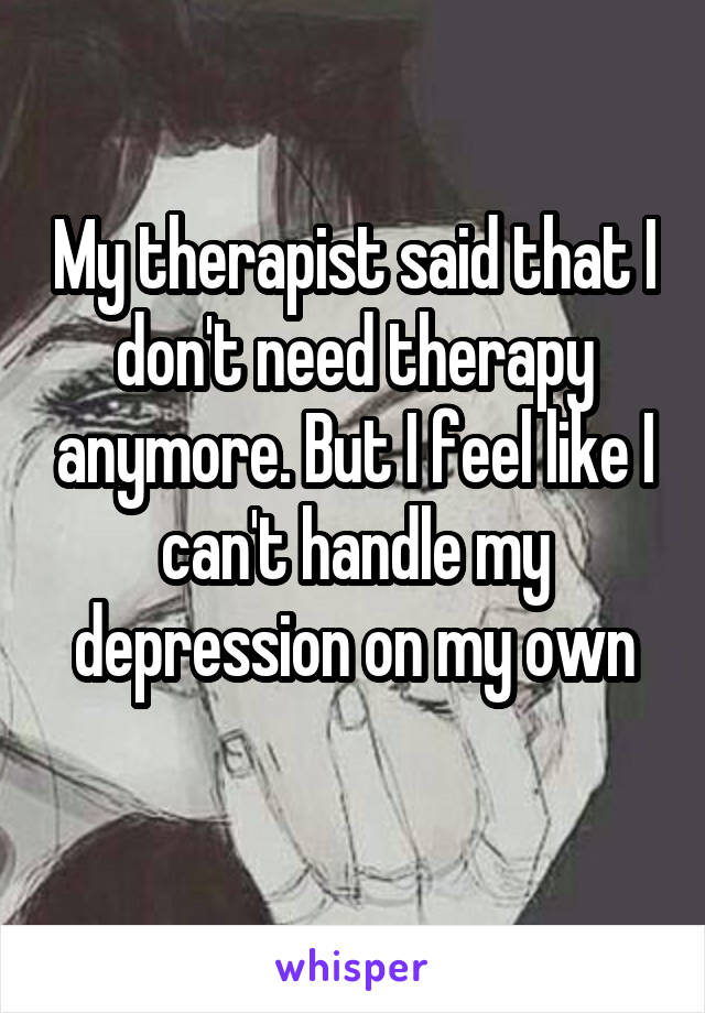 My therapist said that I don't need therapy anymore. But I feel like I can't handle my depression on my own
