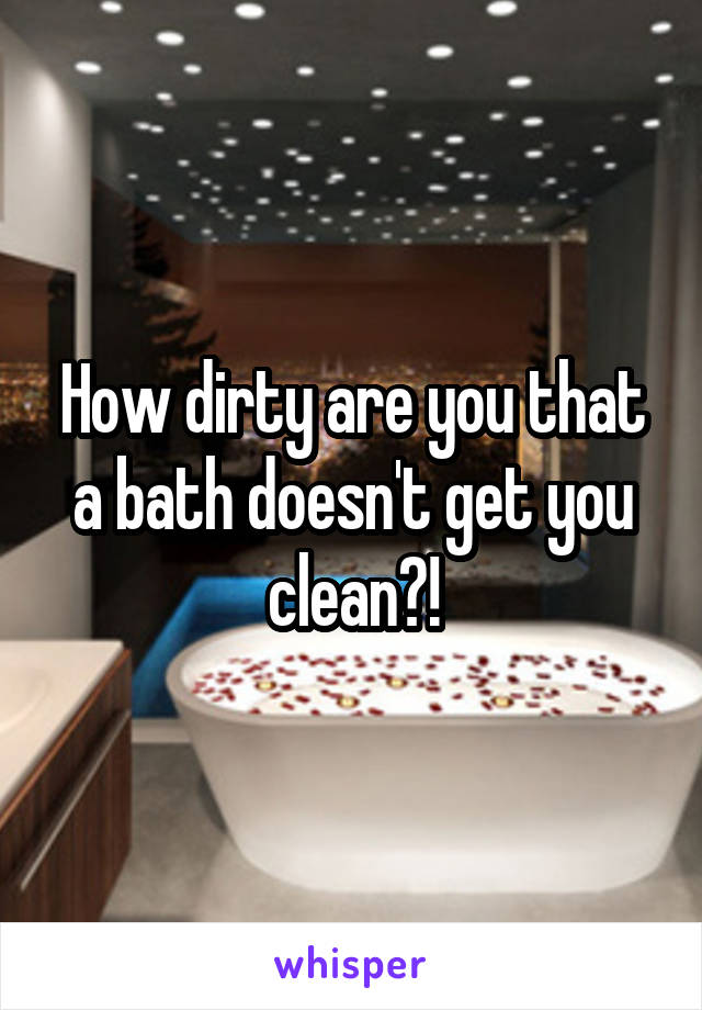 How dirty are you that a bath doesn't get you clean?!