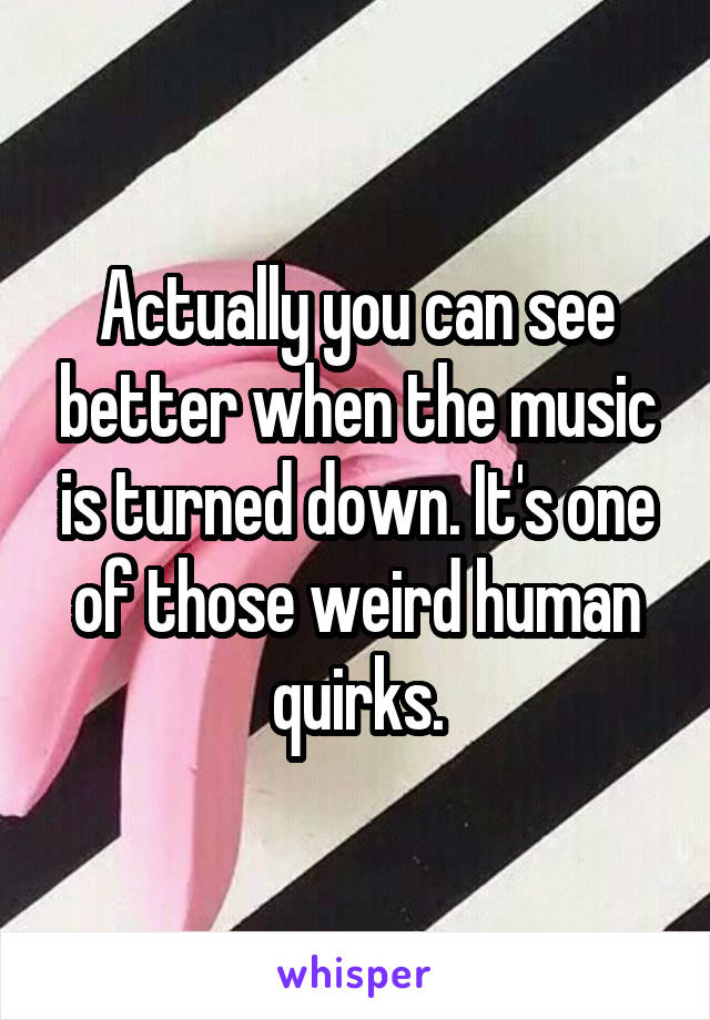 Actually you can see better when the music is turned down. It's one of those weird human quirks.