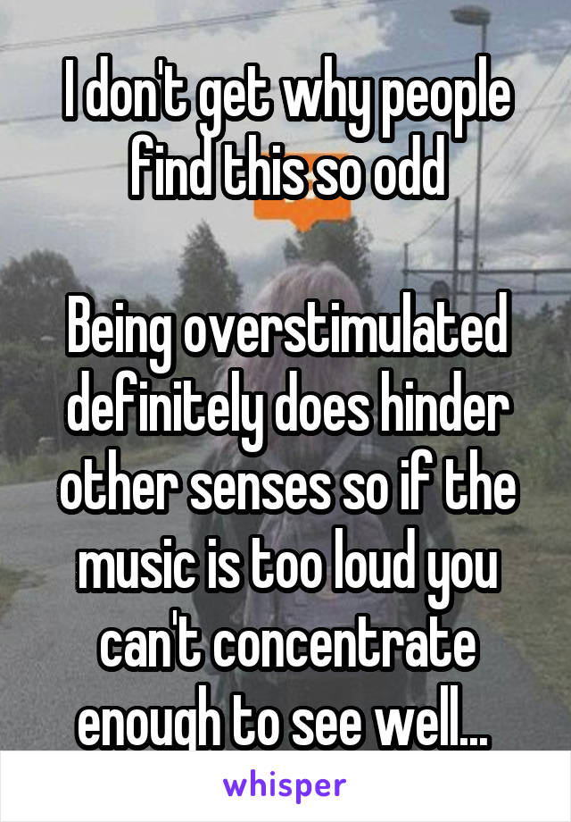I don't get why people find this so odd

Being overstimulated definitely does hinder other senses so if the music is too loud you can't concentrate enough to see well... 