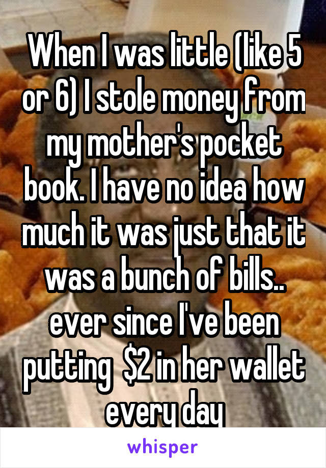 When I was little (like 5 or 6) I stole money from my mother's pocket book. I have no idea how much it was just that it was a bunch of bills.. ever since I've been putting  $2 in her wallet every day