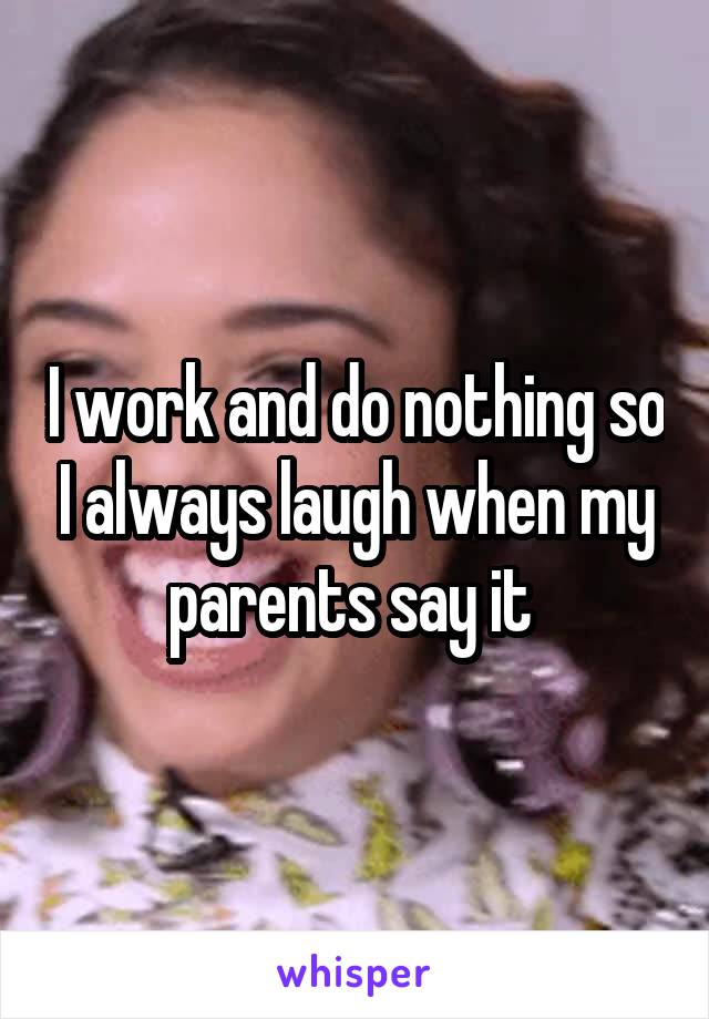 I work and do nothing so I always laugh when my parents say it 