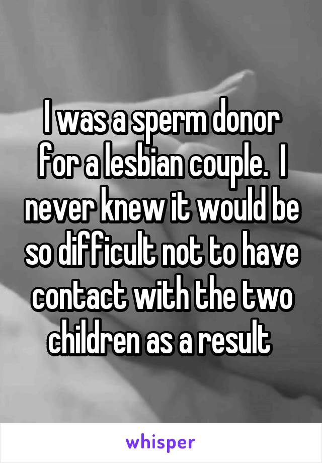 I was a sperm donor for a lesbian couple.  I never knew it would be so difficult not to have contact with the two children as a result 