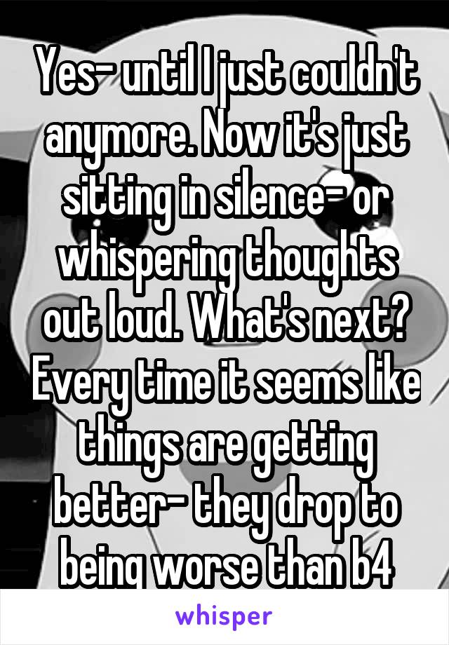 Yes- until I just couldn't anymore. Now it's just sitting in silence- or whispering thoughts out loud. What's next? Every time it seems like things are getting better- they drop to being worse than b4