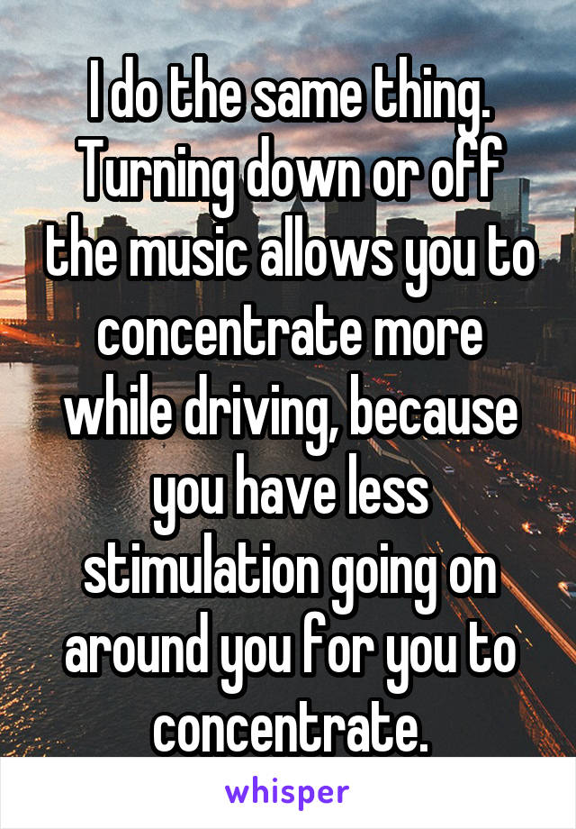 I do the same thing. Turning down or off the music allows you to concentrate more while driving, because you have less stimulation going on around you for you to concentrate.