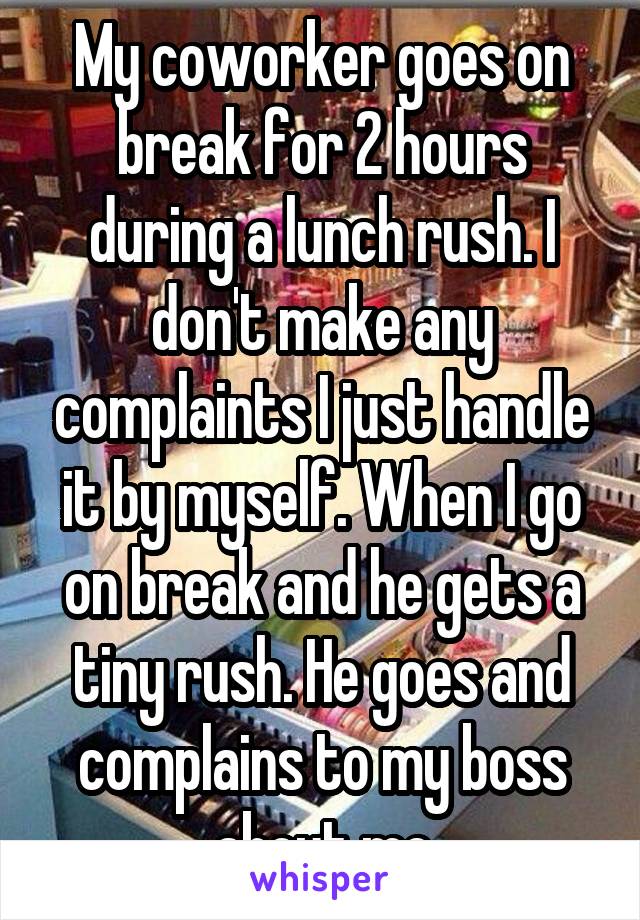 My coworker goes on break for 2 hours during a lunch rush. I don't make any complaints I just handle it by myself. When I go on break and he gets a tiny rush. He goes and complains to my boss about me