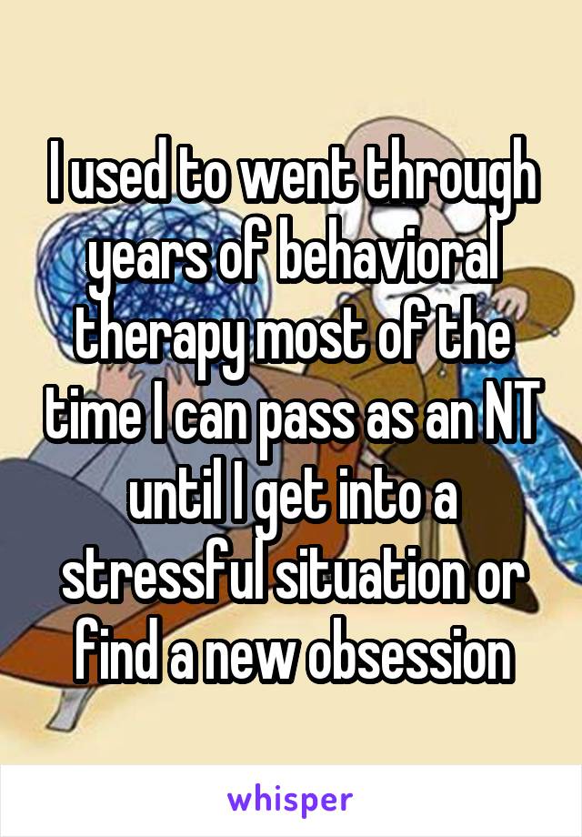I used to went through years of behavioral therapy most of the time I can pass as an NT until I get into a stressful situation or find a new obsession