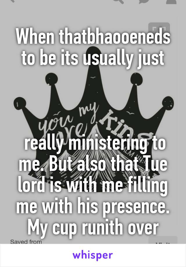 When thatbhaooeneds to be its usually just



 really ministering to me. But also that Tue lord is with me filling me with his presence. My cup runith over