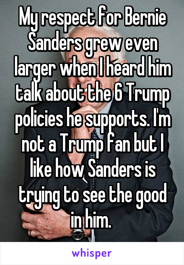 My respect for Bernie Sanders grew even larger when I heard him talk about the 6 Trump policies he supports. I'm not a Trump fan but I like how Sanders is trying to see the good in him. 
