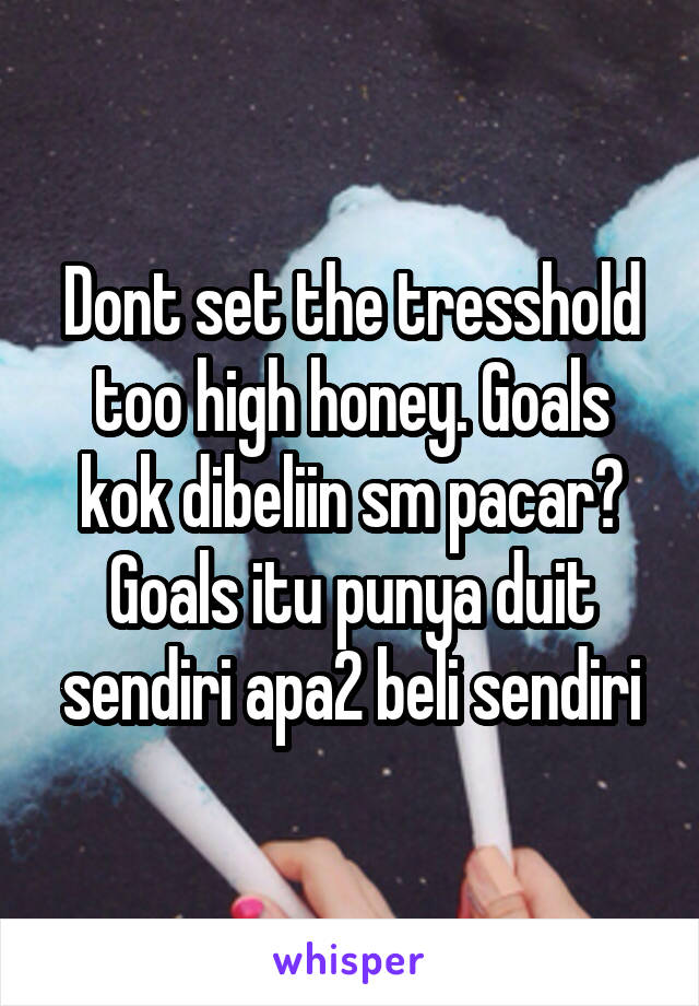 Dont set the tresshold too high honey. Goals kok dibeliin sm pacar? Goals itu punya duit sendiri apa2 beli sendiri