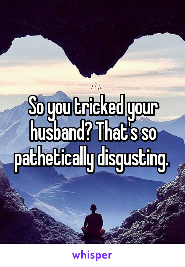 So you tricked your husband? That's so pathetically disgusting. 