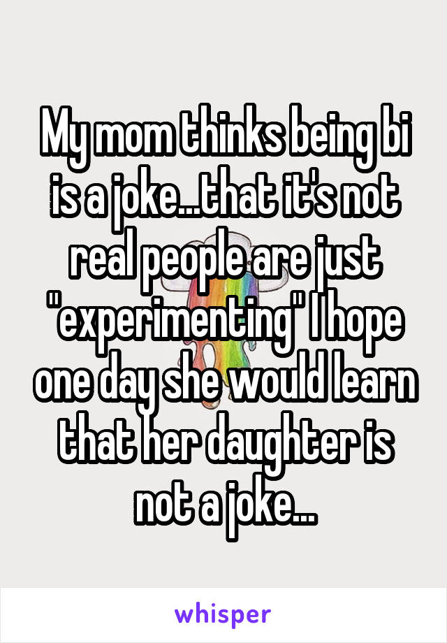 My mom thinks being bi is a joke...that it's not real people are just "experimenting" I hope one day she would learn that her daughter is not a joke...