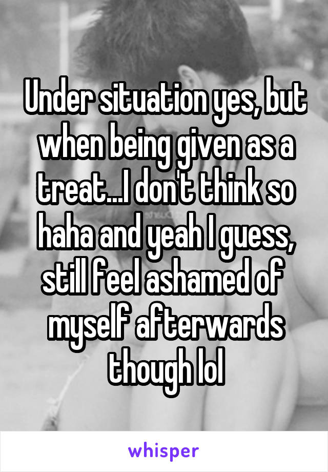 Under situation yes, but when being given as a treat...I don't think so haha and yeah I guess, still feel ashamed of  myself afterwards though lol