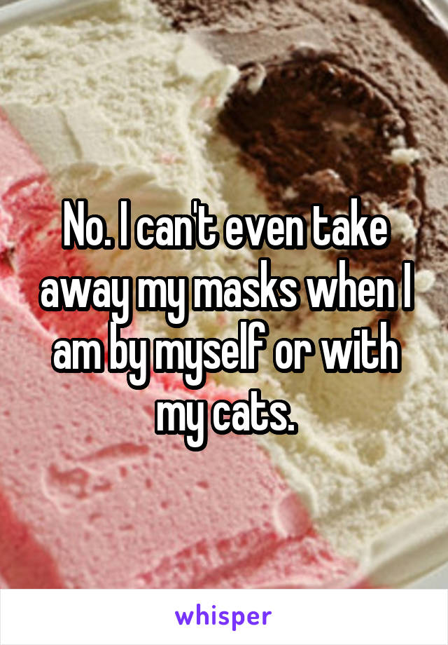 No. I can't even take away my masks when I am by myself or with my cats.