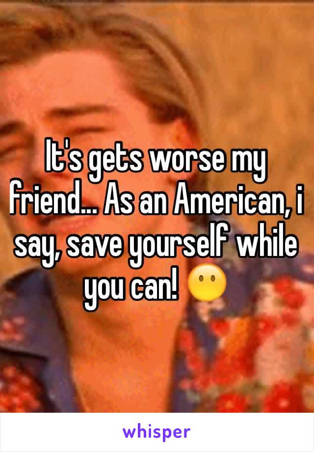 It's gets worse my friend... As an American, i say, save yourself while you can! 😶