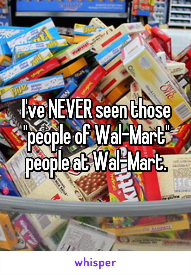 I've NEVER seen those "people of Wal-Mart" people at Wal-Mart.