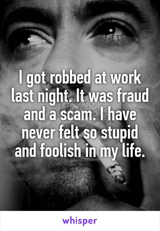 I got robbed at work last night. It was fraud and a scam. I have never felt so stupid and foolish in my life.