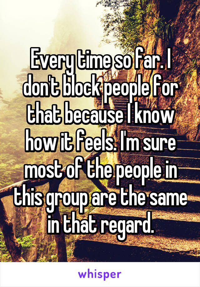Every time so far. I don't block people for that because I know how it feels. I'm sure most of the people in this group are the same in that regard.