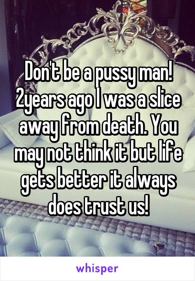 Don't be a pussy man! 2years ago I was a slice away from death. You may not think it but life gets better it always does trust us!