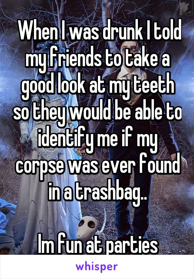  When I was drunk I told my friends to take a good look at my teeth so they would be able to identify me if my corpse was ever found in a trashbag..

Im fun at parties