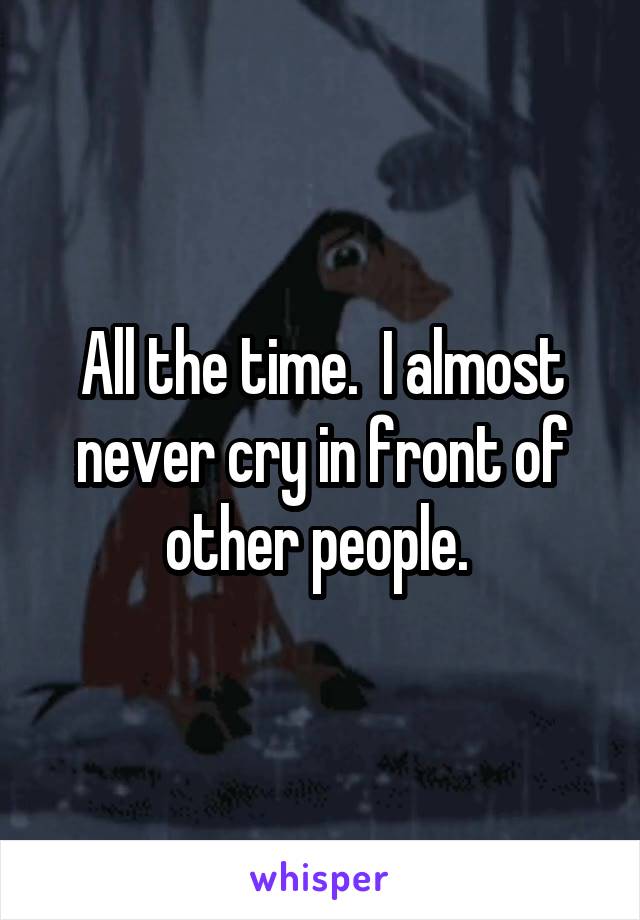 All the time.  I almost never cry in front of other people. 