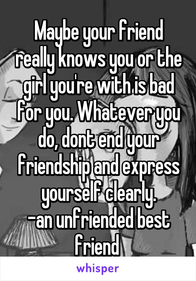 Maybe your friend really knows you or the girl you're with is bad for you. Whatever you do, dont end your friendship and express yourself clearly.
-an unfriended best friend 