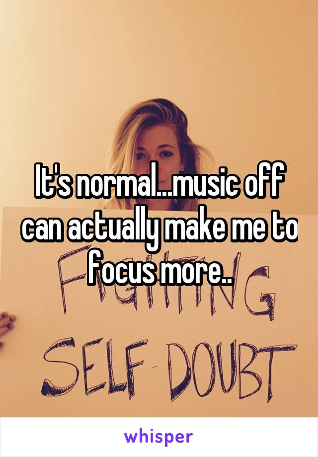 It's normal...music off can actually make me to focus more..