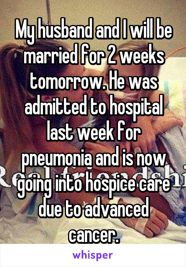 My husband and I will be married for 2 weeks tomorrow. He was admitted to hospital last week for pneumonia and is now going into hospice care due to advanced cancer.