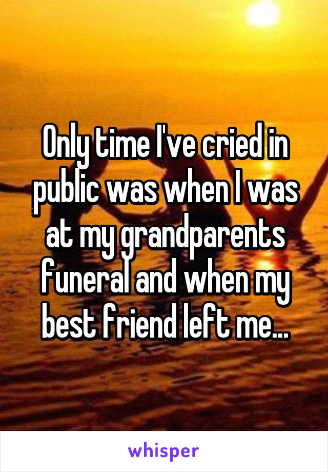 Only time I've cried in public was when I was at my grandparents funeral and when my best friend left me...