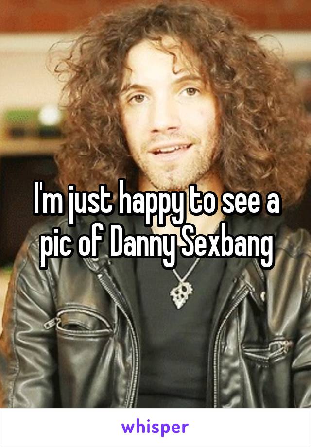 I'm just happy to see a pic of Danny Sexbang