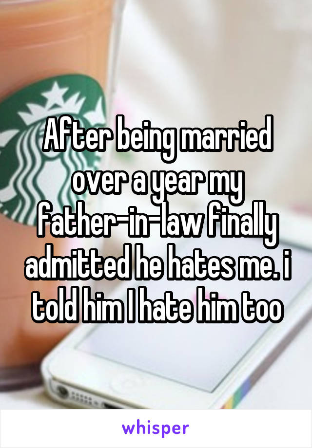After being married over a year my father-in-law finally admitted he hates me. i told him I hate him too