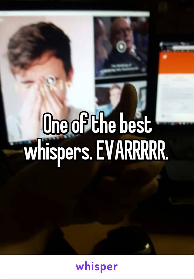 One of the best whispers. EVARRRRR. 