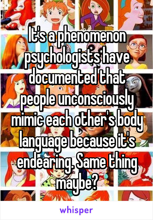 It's a phenomenon psychologists have documented that people unconsciously mimic each other's body language because it's endearing. Same thing maybe?