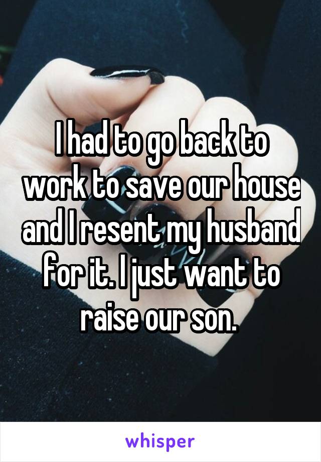 I had to go back to work to save our house and I resent my husband for it. I just want to raise our son. 
