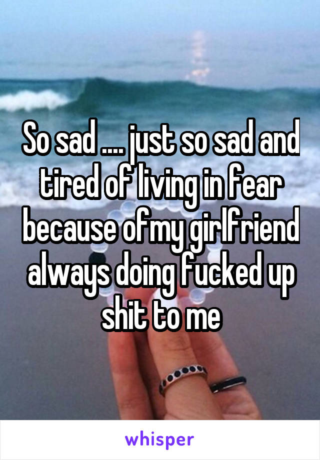 So sad .... just so sad and tired of living in fear because ofmy girlfriend always doing fucked up shit to me