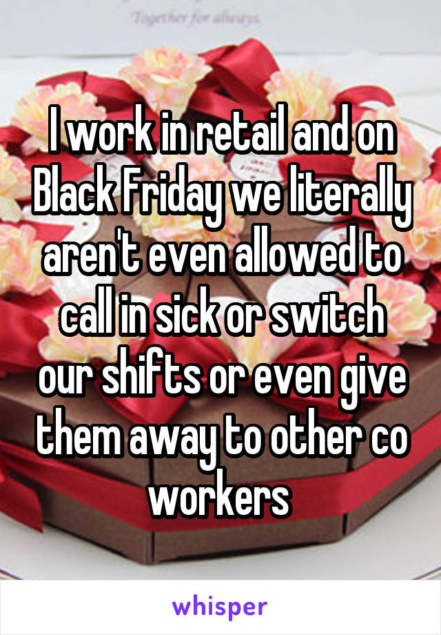 I work in retail and on Black Friday we literally aren't even allowed to call in sick or switch our shifts or even give them away to other co workers 