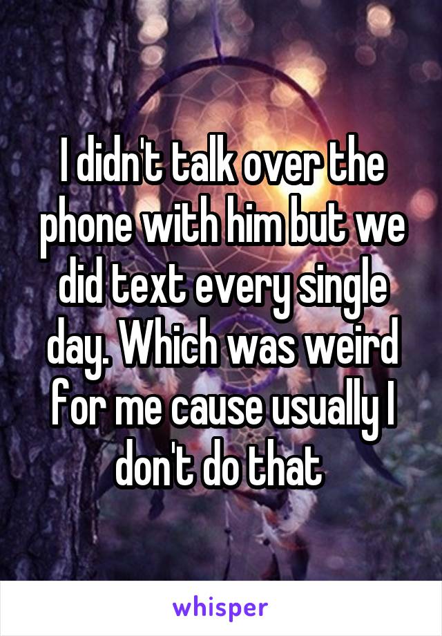 I didn't talk over the phone with him but we did text every single day. Which was weird for me cause usually I don't do that 