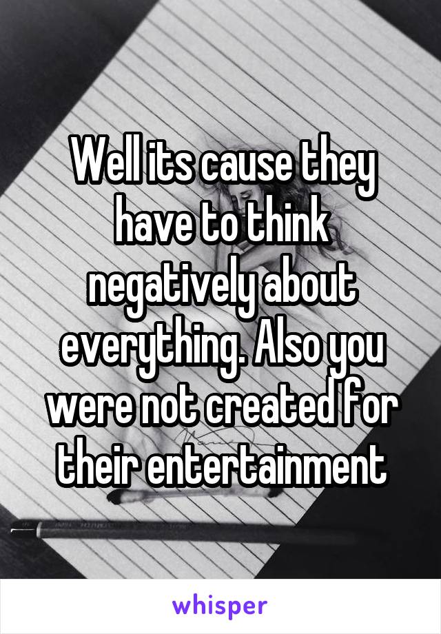 Well its cause they have to think negatively about everything. Also you were not created for their entertainment