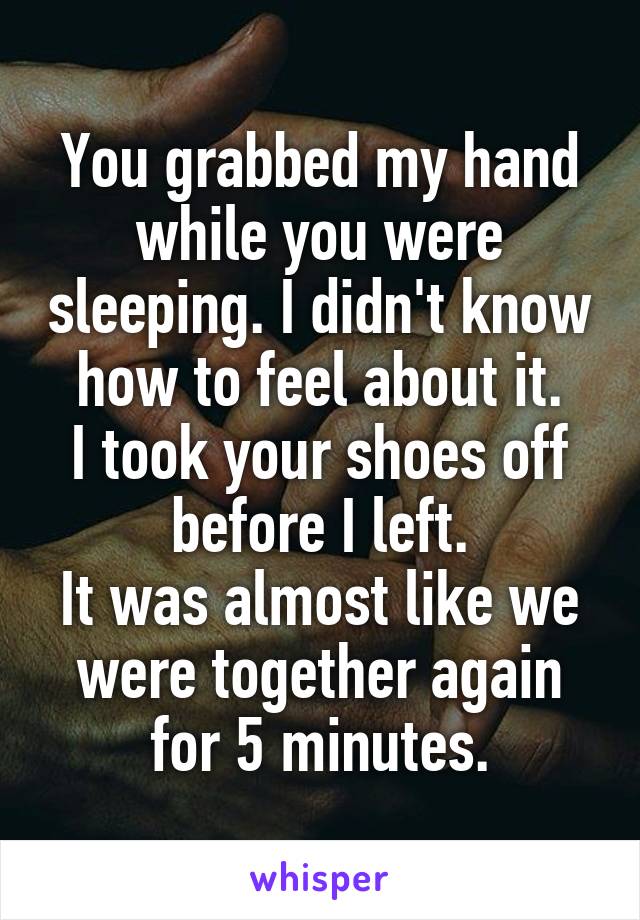 You grabbed my hand while you were sleeping. I didn't know how to feel about it.
I took your shoes off before I left.
It was almost like we were together again for 5 minutes.