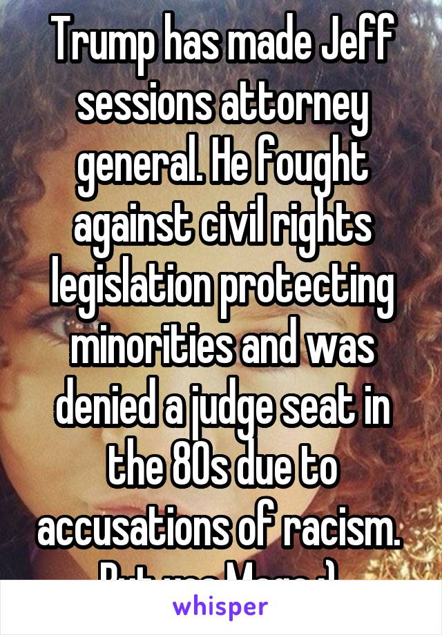 Trump has made Jeff sessions attorney general. He fought against civil rights legislation protecting minorities and was denied a judge seat in the 80s due to accusations of racism.  But yes Maga :) 