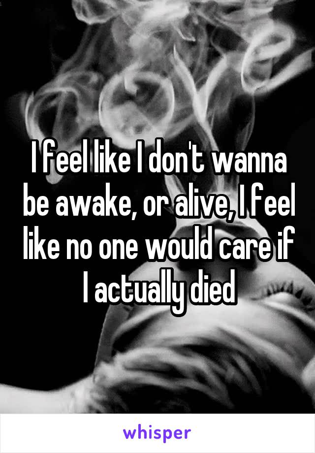 I feel like I don't wanna be awake, or alive, I feel like no one would care if I actually died