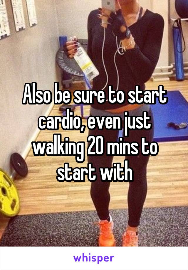 Also be sure to start cardio, even just walking 20 mins to start with