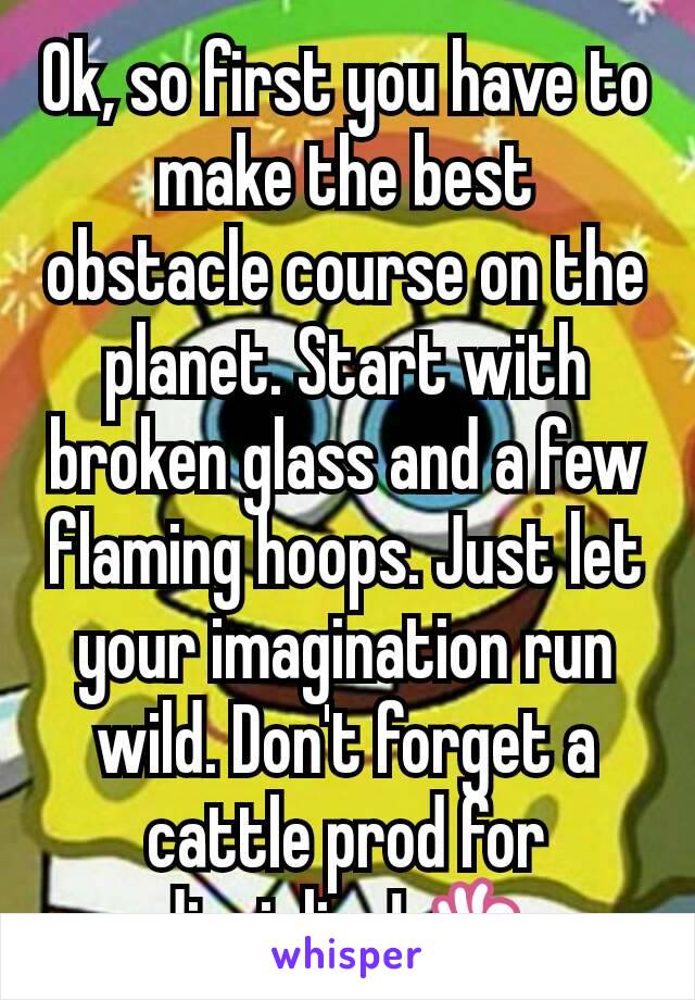 Ok, so first you have to make the best obstacle course on the planet. Start with broken glass and a few flaming hoops. Just let your imagination run wild. Don't forget a cattle prod for discipline! 👌