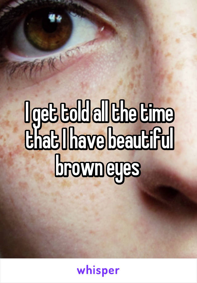 I get told all the time that I have beautiful brown eyes 