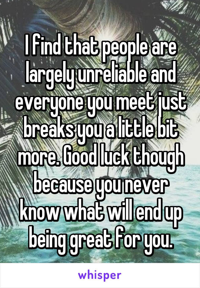 I find that people are largely unreliable and everyone you meet just breaks you a little bit more. Good luck though because you never know what will end up being great for you.