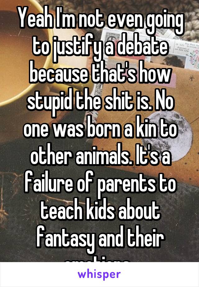 Yeah I'm not even going to justify a debate because that's how stupid the shit is. No one was born a kin to other animals. It's a failure of parents to teach kids about fantasy and their emotions. 