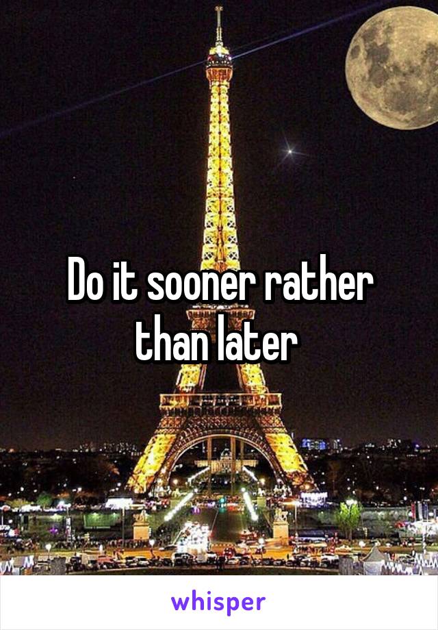 Do it sooner rather than later 