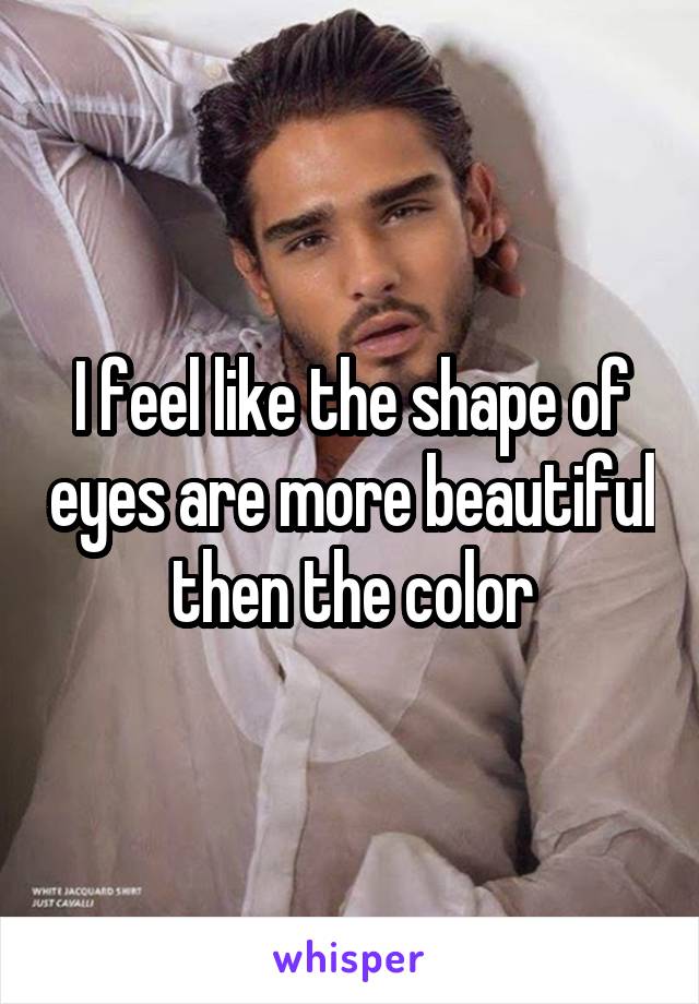 I feel like the shape of eyes are more beautiful then the color