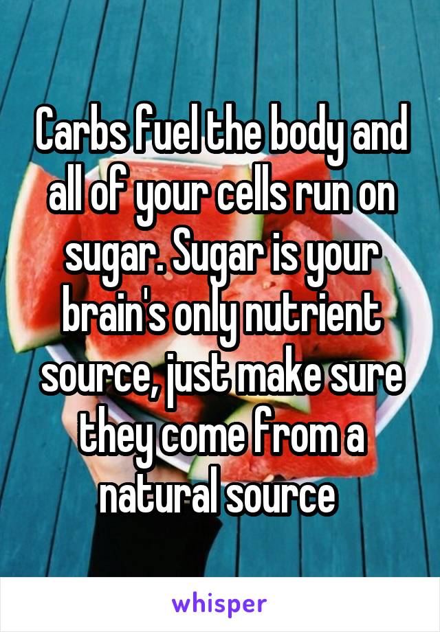 Carbs fuel the body and all of your cells run on sugar. Sugar is your brain's only nutrient source, just make sure they come from a natural source 